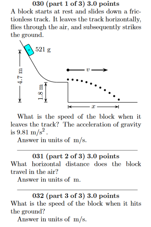 030 (part 1 of 3) 3.0 points A block starts at rest and slides down a fric- tionless track. It leaves the track horizontally, flies through the air, and subsequently strikes the ground 521 g What is the speed of the block when it leaves the track? The acceleration of gravity is 9.81 m/s2. Answer in units of m/s. 031 (part 2 of 3) 3.0 points What horizontal distance does the block travel in the air? Answer in units of m 032 (part 3 of 3) 3.0 points What is the speed of the block when it hits the ground? Answer in units of m/s