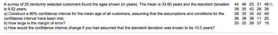 A survey of 25 randomly selected customers found the ages shown (in years). The mean is 33.60 years and the standard deviation is 9.52 years a) Construct a 90% confidence interval for the mean age of all customers, assuming that the assumptions and conditions for the confidence interval have been met. b) How large is the margin of error? c) How would the confidence interval change if you had assumed that the standard deviation was known to be 10.0 years? 44 46 23 31 46 39 35 42 28 39 28 35 35 42 49 36 38 38 11 25 20 25 29 37 19