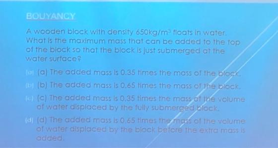 BOUYANCY A wooden block with density 650kg/m3 floats in water. What is the maximum mass that can be added to the top of the b
