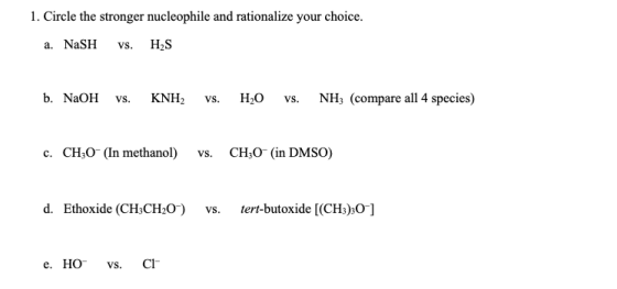 1. Circle the stronger nucleophile and rationalize your choice H2S a. NaSH VS b. NaOH Н.О NH3 (compare all 4 species) KNH2 Vs