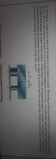 a lead brick rests horizontally on cylinders A and B. The areas of the top faces of the cylinders are related In the figure, by A- 2.9 Asi the Youngs moduli of the cylinders are related by Ea- 2.4 E. The cylinders had identical lengths before the brick was placed on them. What fraction of the bricks mass is supported (a) by cylinder A and (b) by cy nder 8 The horizontal distances between the center of mass of the b A and da for cylinder B. (c) What is the ratio da/de? rick and the centertines of the cylinders are dafor cylinder