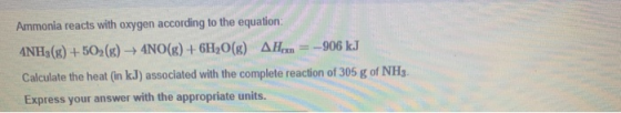 Ammonia reacts with oxygen according to the equation: ANH3(g) +502(g) → 4NO(g) + 6H2O(g) AH.. = --906 kJ Calculate the heat (