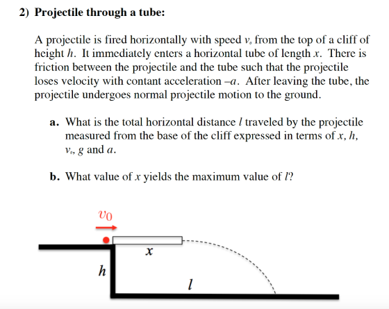 2) Projectile through a tube: A projectile is fired horizontally with speed v, from the top of a cliff of hcight h. It immediately enters a horizontal tube of length x. There is friction between the projectile and the tube such that the projectile loses velocity with contant acceleration -a. After leaving the tube, the projectile undergoes normal projectile motion to the ground a. What is the total horizontal distance l traveled by the projectile measured from the base of the cliff expressed in terms of x, h, b. What value of x vields the maximum value of 1?