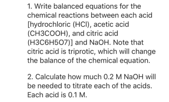 1. Write balanced equations for the chemical reactions between each acid [hydrochloric (HCI), acetic acid (CH3COOH), and citric acid (H3C6H507)] and NaOH. Note that citric acid is triprotic, which will change the balance of the chemical equation. 2. Calculate how much 0.2 M NaOH wil be needed to titrate each of the acids. Each acid is 0.1 M.