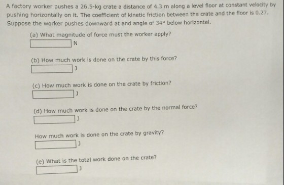 A factory worker pushes a 26.5-kg crate a distance of 4.3 m along a level floor at constant velocity by pushing horizontally on it. The coefficient of kinetic friction between the crate and the floor is 0.27 Suppose the worker pushes downward at and angle of 340 below horizontal. (a) What magnitude of force must the worker apply? (b) How much work is done on the crate by this force? (c) How much work is done on the crate by friction? (d) How much work is done on the crate by the normal force? How much work is done on the crate by gravity? (e) What is the total work done on the crate?
