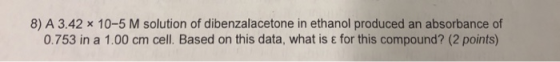 8) A 3.42 x 10-5 M solution of dibenzalacetone in ethanol produced an absorbance of 0.753 in a 1.00 cm cell. Based on this da