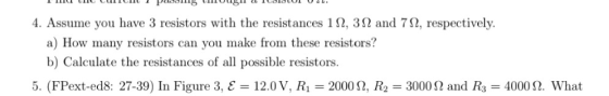 4. Assume you have 3 resistors with the resistances 1 Ω, 3 Ω and 7 Ω, respectively. a) How many resistors can you make from these resistors! b) Calculate the resistances of all possible resistors. 5. (FPext-ed8: 27-39) In Figure 3, E-12.0 V, R1-2000 Ω, R2 = 3000 Ω and R3-4000 Ω. What