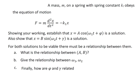 A mass, m, on a spring with spring constant kı obeys the equation of motion d2x dt2 Showing your working, establish that x-A cos(wit + φ) is a solution. Also show that x-B sin(w2t + γ) is a solution. For both solutions to be viable there must be a relationship between them. a. What is the relationship between (A, B)? b. Give the relationship between w1, W2 Finally, how are φ and γ related
