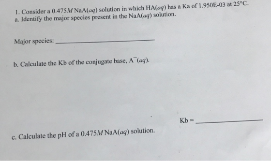 1. Consider a 0.475 M NaA(aq) solution in which HA(aq) has a Ka of 1.950E-03 at 25°C. a. Identify the major species present i