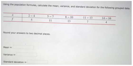 Using the population formulas, calculate the mean, variance, and standard deviation for the following grouped data. 2-4 8- 10 13 14-16 5-7 11-13 Round your answers to two decimal places. Mean Variance- Standard deviation