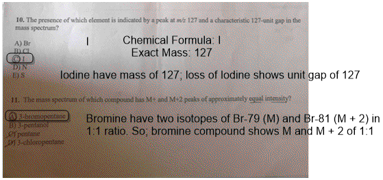 10. The presence of which element is indicatod by a peak at m/z 127 and a characteristic 127-unit gap in the mass spectrum? Chemical Formula: I Exact Mass: 127 A) Br lodine have mass of 127; loss of lodine shows unit gap of 127 11. The mass spectrum of which compound has M+ and M+2 peaks of approximately cgual intensity t brormonasitine Bromine have two isotopes of Br-79 (M) and Br-81 (M 2) in 1:1 ratio. So, bromine compound shows M and M2 of 1:1 pensarie orogentine