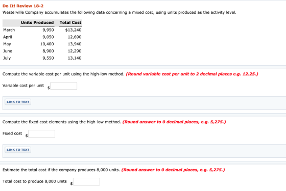 Do It! Review 18-2 Westerville Company accumulates the following data concerning a mixed cost, using units produced as the activity level March April May June July Units Produced 9,950 9,050 10,400 8,900 9,550 Total Cost $13,240 12,690 13,940 12,290 13,140 Compute the variable cost per unit using the high-low method. (Round variable cost per unit to 2 decimal places e.g. 12.25.) Variable cost per unit LINK TO TEXT Compute the fixed cost elements using the high-low method. (Round answer to 0 decimal places, e.g. 5,275.) Fixed cost LINK TO TEXT Estimate the total cost if the company produces 8,000 units. (Round answer to 0 decimal places, e.g. 5,275.) Total cost to produce 8,000 units