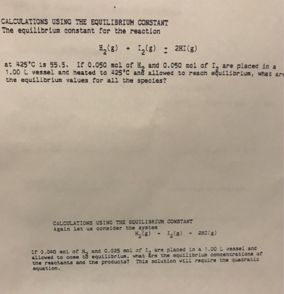 CALCULATIONS USING THE EQUILIBRIUM CONSTANT The equilibrium constant for the reaction H23)23) 2H(s) at 425°C is 55.5. If 0.050 nol of H and 0.050 aol of I, are placed in a 1.00 L vessel and heated to 425C aná allowed to reach equil!brlum, what ar the equilibrium values for all the species? CALCULATIONS USING THE EQUILIBRIUM CONSTANT Again Let us consider the system H28)2)2Hs) e 0.0u0 nol of H2 and 0.025 aol af t, are placed in a 1.co L vessel and allowed to come tá equilibrium, what are the equilibeiun concentrations of the reactants and the products? This solution wi1l require the quadratic equation.