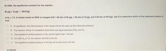 At 400K, the equilibrium constant for the reaction Bralg) + Clag) 28rCl(a) is Kp = 7.0. A closed vessel at 400K is charged wi