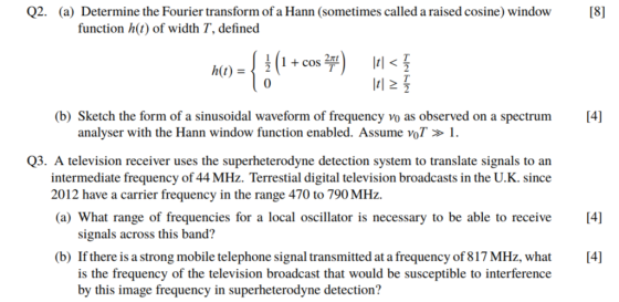 Q2. (a) Determine the Fourier transform of a Hann (sometimes called a raised cosine) window function h(t) of width T, defined + cos 2 0 (b) Sketch the form of a sinusoidal waveform of frequency vo as observed on a spectrum 4] analyser with the Hann window function enabled. Assume voT> 1. Q3. A television receiver uses the superheterodyne detection system to translate signals to an intermediate frequency of 44 MHz. Terrestial digital television broadcasts in the U.K. since 2012 have a carrier frequency in the range 470 to 790 MHz. (a) What range of frequencies for a local oscillator is necessary to be able to receive 4] signals across this band? If there is a strong mobile telephone signal transmitted at a frequency of 817 MHz, what[4] is the frequency of the television broadcast that would be susceptible to interference by this image frequency in superheterodyne detection? (b)