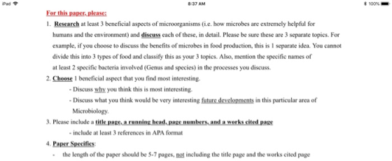 Pad 8:37 AM * 100%- For this paper, please 1. Research at least 3 beneficial aspects of microorganisms (i.e. how microbes are extremely helpful for humans and the environment) and discuss each of these, in detail. Please be sure these are 3 separate topics. For example, if you choose to discuss the benefits of microbes in food production, this is 1 separate idea. You cannot divide this into 3 types of food and classify this as your 3 topics. Also, mention the specific names of at least 2 specific bacteria involved (Genus and species) in the processes you discuss. 2. Choose 1 beneficial aspect that you find most interesting. Discuss why you think this is most interesting. Discuss what you think would be very interesting future developments in this particular area of Microbiology 3. Please include a title page a running head.page numbers, and a works cited pagg - include at least 3 references in APA format 4. Paper Specifics: the length of the paper should be 5-7 pages, not including the title page and the works cited page