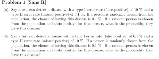 Problem 1 [Sans R (a). Say a test can detect a disease with a type I error rate (false positive) of 10 % and a type II error rate (missed positive) of 0.1 %. If a person is randomly chosen from the population, the chance of having this disease is 0.1 %. If a random person is chosen from the population and tests positive for this disease, what is the probability they have this disease? (b). Say a test can detect a disease with a type I error rate (false positive) of 0.1 % and a type II error rate (missed positive) of 10 %. If a person is randomly chosen from the population, the chance of having this disease is 0.1 %. If a random person is chosen from the population and tests positive for this disease, what is the probability they have this disease?