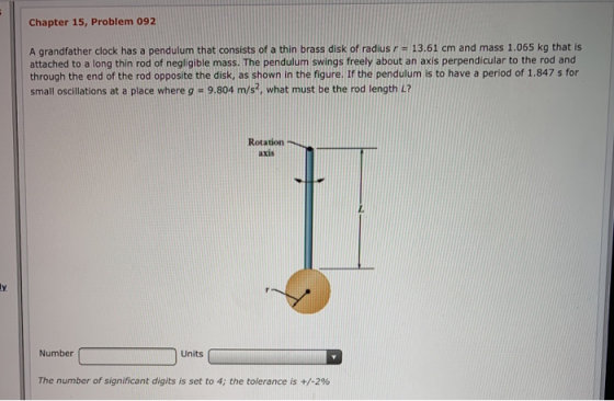 Chapter 15, Problem 092 A grandfather clock has a pendulum that consists of a thin brass disk of radius r 13.61 cm and mass 1.065 kg that is attached to a long thin rod of negligible mass. The pendulum swings freely about an axis perpendicular to the rod and through the end of the rod opposite the disk, as shown in the figure. If the pendulum is to have a period of 1.847 s for small oscillations at a place where g 9.804 m/s2, what must be the rod length L? Rotation axis Number Units The number of significant digits is set to 4; the tolerance is +/-2%