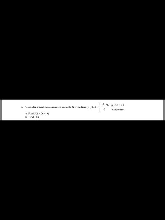 X with density fcx)3/56 ir 2<<4 5. Consider a continuous random variable X with density f(x)- otherwise a. Find P(1 <X<3) b.