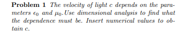 Problem 1 The velocity of light c depends on the para- meters eo and Ho. Use dimensional analysis to find what the dependence