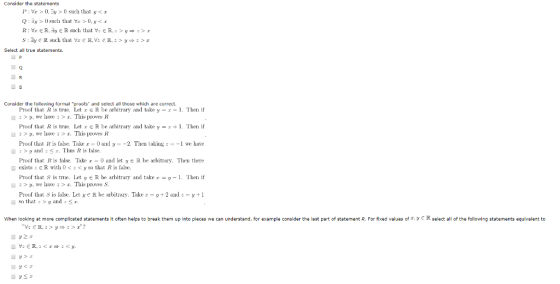 Consider the statemen Pr0,0 such that ya Q: y > 0 such that Vz, > 0, y < x S: 3yER such that Vx R,V: ER.y»>a Select all true statements Consider the following formal proofs and select all those which are correct. Proof that Ris te. Let r e R be arbitrary and taker - 1. Then if , we have:>x. This proves R Proof that R is ue Let r & R be arbitrary and take y-1. Then if y, we have>a. This provesR Proof that R is false. Take 0 ad y2. Then taking we have : > y and : < r. This R is false. Proof that R is false, Take ad leteR be arbitrary, Then there exists : E R with 0 < : < y so that Rİs false. Proof that S is tre. Let y eR be arbitrary and takery -1. Then if :>t, we have : > a. This proves S Proof that S is false. Let ye R be arbitrary. Take y2 audy +1 so that>y and S When looking at more compllcated statements it often helps to break them up into pleces we can understand, for example conslder the last part of statement R. For fixed values of t, R select all of the following statements equivalent to