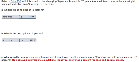 Refer to Table 10-1, which is based on bonds paying 10 percent interest for 20 years. Assume interest rates in the market (yield to maturity) decline from 12 percent to 11 percent. a. What is the bond price at 12 percent? Bond price 850.61 b. What is the bond price at 11 percent? Bond price 920.37 c. What would be your percentage return on investment if you bought when rates were 12 percent and sold when rates were 11 percent? (Do not round intermediate calculations. Input your answer as a percent rounded to 2 decimal places.)