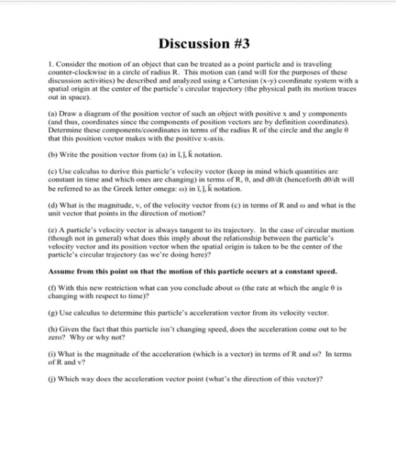 Discussion #3 1. Consider the motion of an object that can be treated as a point particle and is traveling counter-clockwise in a circle of radius R. This motion can (and will for the purposes of these discussion activities) be described and analyzed using a Cartesian (x-y) coordinate system with a spatial origin at the center of the particles circular trajectory (the physical path its motion traces out in space). (a) Draw a diagram of the position vector of such an object with positive x and y components (and thus, coordinates since the components of position vectors are by definition coordinates) Determine these c that this position vector makes with the positive x-axis. mates in terms of the radius R of the circle and the angle θ (b) Write the position vector from (a) in ij. k notation. (c) Use calculus to derive this particles velocity vector (keep in mind which quantities are constant in time and which ones are changing) in terms of R, 0, and do/dt (henceforth do/dt will be referred to as the Greek letter omega: o) in i,j, k notation. (d) What is the magnitude, v, of the velocity vector from (c) in terms of R and o and what is the unit vector tha t points in the direction of motion? (e) A particles velocity vector is always tangent to its trajectory. In the case of circular motion (though not in general) what does this imply about the relationship between the particles velocity vector and its position vector when the spatial origin is taken to be the center of the ticles circular trajectory (as were doing here) par Assume from this point on that the motion of this particle occurs at a constant speed. (f With this new restriction what can you conclude about o (the rate at which the angle 0 is changing with respect to time)? (g) Use calculus to determine this particles acceleration vector from its velocity vector. (h) Given the fact that this particle isnt changing speed, does the acceleration come out to be zero? Why or why not? (i) what is the magnitude of the acceleration (which is a vector) in terms of R and ω? In terms of R and v G) Which way does the acceleration vector point (whats the direction of this vector)?