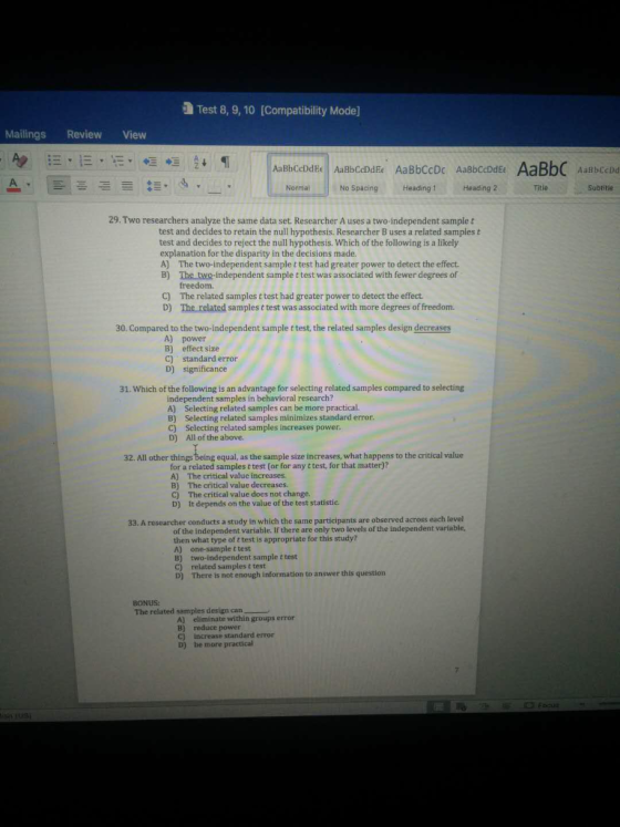 a Test 8, 9, 10 [Compatibility Mode] Mailings Review View - A = E.E. E a + 1 Aa Bbccddee AaBbccddee Aa BbCCD AaBbccddee AaBbc abccdd A = = = = E4 Normal No Spacing Heading1 Heading 2 Title Subtitle 29. Two researchers analyze the same data set Researcher Auses a two-independent sample t test and decides to retain the null hypothesis. Researcher B uses a related samplest test and decides to reject the null hypothesis. Which of the following is a likely explanation for the disparity in the decisions made. A) The two-independent sample t test had greater power to detect the effect. B) The two-independent sample t test was associated with fewer degrees of freedom. C) The related samples t test had greater power to detect the effect. D) The related samplest test was associated with more degrees of freedom. 30. Compared to the two-independent sample t test, the related samples design decreases A) power B) effect size C) standard error D) significance 31. Which of the following is an advantage for selecting related samples compared to selecting independent samples in behavioral research? A) Selecting related samples can be more practical. B) Selecting related samples minimizes standard error. C) Selecting related samples increases power. D) All of the above. 32. All other things being equal, as the sample size increases, what happens to the critical value for a related samplest test (or for any ttest, for that matter)? A) The critical value increases. B) The critical value decreases. c) The critical value does not change. D) It depends on the value of the test statistie. 33, A researcher conducts a study in which the same participants are observed across each level of the independent variable. If there are only two levels of the independent variable, then what type of t test is appropriate for this study? A) one-sample t test B) two-independent sample t test c) related samplest test D) There is not enough information to answer this question BONUS: The related samples design can A) eliminate within groups error B) reduce power c) increase standard error D) be more practical E 10 E C Focus