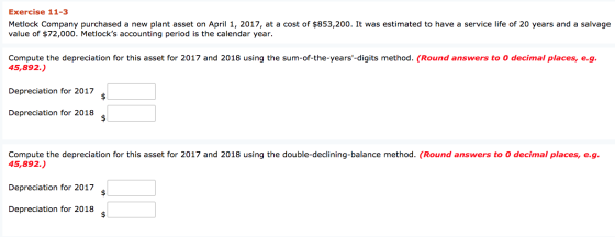 Exercise 11-3 Metlock Company purchased a new plant asset on April 1, 2017, at a cost of $853,200. It was estimated to have a