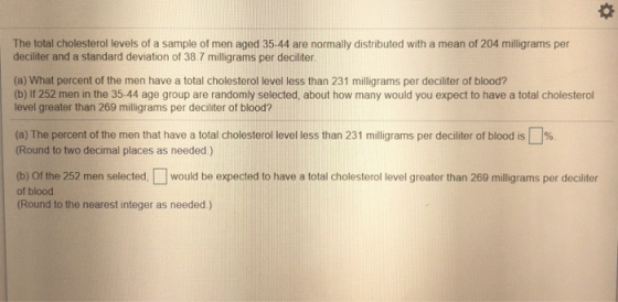 The total cholesterol levels of a sample of men aged 35-44 are normally distributed with a mean of 204 milligrams per deciliter and a standard deviation of 38.7 milligrams per deciliter (a) What percent of the men have a total cholesterol level less than 231 milligrams per deciliter of blood? (b) If 252 men in the 35-44 age group are randomly selected, about how many would you expect to have a total cholesterol level greater than 269 milligrams per deciliter of blood? (a The percent of the men that have a total cholesterol evel ess than 231 m 11 grams per deciliter of blood Round to two decimal places as needed) % (b) Of the 252 men selected, would be expected to have a total cholesterol level greater than 269 miligrams per deciliter of blood (Round to the nearest integer as needed.)