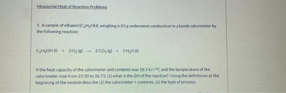 Measuring Heat of Reaction Problems 5. A sample of ethanol (C2H5OH), weighing 6.83 g underwent combustion in a bomb calorimet