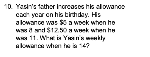 10. Yasins father increases his allowance each year on his birthday. His allowance was $5 a week when he was 8 and $12.50 a