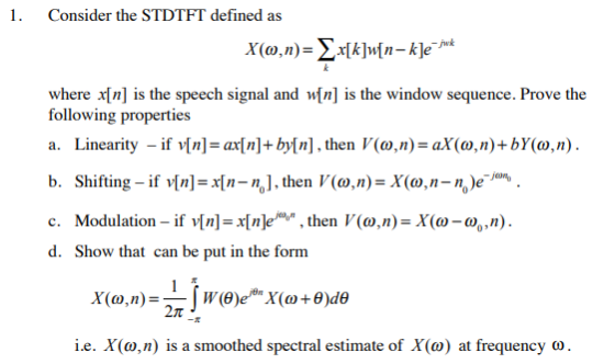 1. Consider the STDTFT defined as jwk where n] is the speech signal and wIn] is the window sequence. Prove the following properties a. Linearity -if n]-ax[n]+by[n], then V(o,n)-aX(o,n)+bY(o,n b. Shifting-ifYn]=x(n-n] , then V(a,n)-X(a,n-nen, c. Modulation _ ifv[n] =x(n em, , then l(?,n)=X(?-o,,n). d. Show that can be put in the form ie. X(a,n) is a smoothed spectral estimate of X(?) at frequency ?,