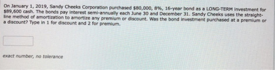 On January 1, 2019, Sandy Cheeks Corporation purchased $80,000, 8%, 16-year bond as a LONG-TERM Investment for $89,600 cash.