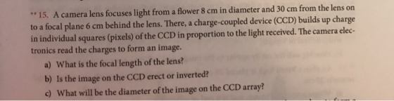 15. A camera lens focuses light from a flower 8 cm in diameter and 30 cm from the lens or to a focal plane 6 cm behind the lens. There, a charge-coupled device (CCD) builds up charge in individual squares (pixels) of the CCD in proportion to the light received. The camera elec- tronics read the charges to form an image. a) What is the focal length of the lens? b) Is the image on the CCD erect or inverted? c) What will be the diameter of the image on the CCD array?