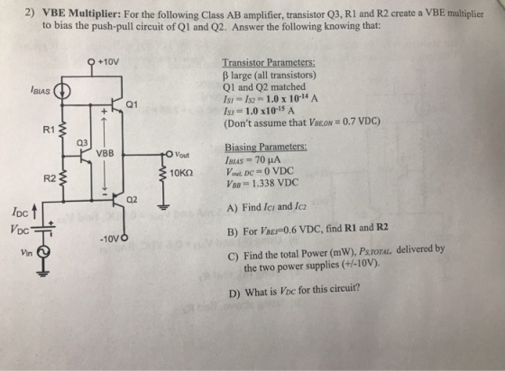 2) VBE Multiplier: For the following Class AB amplifier, transistor Q3, RI and R2 create a VBE multiplier to bias the push-pull circuit of Q1 and Q2. Answer the following knowing that: Transistor Parameters: β large (all transistors) Q1 and Q2 matched Isl = 1s2 = 1.0 x 1014 A 153 = 1.0 x 10-15 A (Dont assume that VBEON +10V BIAS 0.7 VDC) R1 03 Biasing Parameters: VBB O Vout 10KS2 Vout, DC 0 VDC R2 = 1.338 VDC A) Find Ici and Ic B) For VBES-0.6 VDC, find R1 and R2 C) Find the total Power (mW), PsToraL, delivered by Q2 IDc DC Vin 10VO the two power supplies (+/-10V). D) What is Voc for this circuit?
