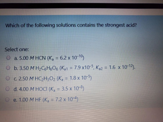 Which of the following solutions contains the strongest acid? Select one: O a. 5.00 M HCN (Kg = 6.2 x 10-10) O b. 3.50 M H2C6