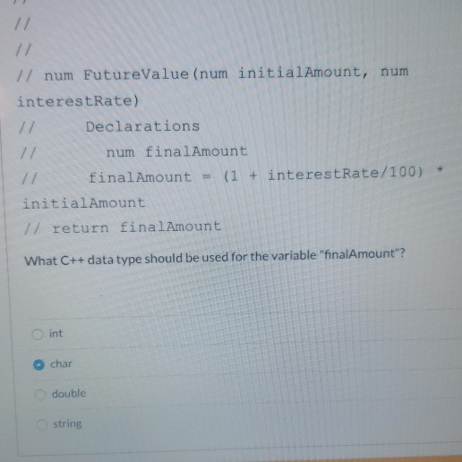 17 num FutureValue (num initialAmount, num interestRate) Declarations num finalAmount finalAmount = (1 + interestRate/100) *