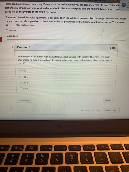 Do not start the midterm until you are absolutely ready to take it. It is a test and you cannot save your work and return back. You may attempt to take the midterm twice, however grade will be the average of the two if you do so! There are 16 multiple choice questions, 5 pts. each. Then you will have to answer two free response questions. Please type as many details as possible, so that I maybe able to give partial credit. Indicate your final answer as The answer is: for each section. Thank you Good Luck D Question 9 5 pts At the top of a cliff 100 m high, Raoul throws a rock upward with velocity 15.0 m/s. How much later should he drop a second rock from rest so both rocks arrive simultaneously at the bottom of the cliff? O3.765 1.78s O 505 s O 267 s Previous Next Quiz saved at 10:20pm Submit Quiz -F6 3 4 5