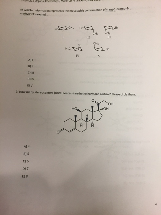 HEM 211 organic chemistry Make-up Fina 8) which conformation represent the most stable conformation of trans1 4 1-bromo methylcyclohexane? CH3 Br CH3 CH3 Br A) I B) ll C) lll D) IV E) V 9. How many stereocenters (chiral centers are in the hormone cortisol? Please circle them. OH HO IOH H H A) 4 B) 5 C) 6 D) 7 E) 8