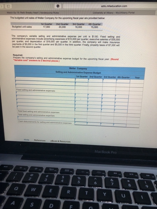 com University at Albany MyLAlbany Portal The budgeted unit sales of Weller Company for the upooming fiscal year are provided below Budgeted unit sales 17,000 20,000 16,000 15,000 The companys variable selling and administrative expense per unit is $1.60. Fxed selling and administrative expenses include advertising expenses of $10,000 per quarter, executive salaries of $35,000 per quarter, and depreciation of $16,000 per quarter. In addition, the company will make insurance payments of $5,000 in the first quarter and $5,000 in the third quarter. Finally property taxes of $7,000 wil be paid in the second quarter Precare the companys seiling and acministrative expense budget tor the upcoming fiscal year (Round Varlable cost answers to 2 decimal places. Total fxed selling and adminsrative espenses References Book& Resources MacBook Pro 20 5 6 9