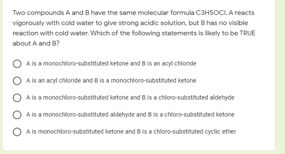 Two compounds A and B have the same molecular formula C3H5OCI. A reacts vigorously with cold water to give strong acidic solu