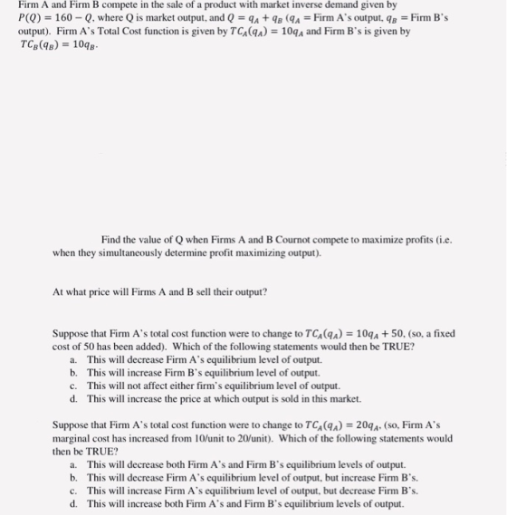 Firm A and Firm B compete in the sale of a product with market inverse demand given by P(0) = 160-Q, where Q is market output, and Q = qA + qB (8a-Firm As output, qB-Firm Bs output). Firm As Total Cost function is given by TCA(qA) 10qA and Firm Bs is given by Find the value of Q when Firms A and B Cournot compete to maximize profits (i.e when they simultaneously determine profit maximizing output). At what price will Firms A and B sell their output? Suppose that Firm As total cost function were to change to TG4(qa) 109a + 50. (so, a fixed cost of 50 has been added). Which of the following statements would then be TRUE? This will decrease Firm As equilibrium level of output. b. a. This will increase Firm Bs equilibrium level of output. This will not affect either firms equilibrium level of output d. c. This will increase the price at which output is sold in this market. Suppose that Firm As total cost function were to change to TCA(qA) 20qA. (so, Firm As marginal cost has increased from 10/unit to 20un. Which of the following statements would then be TRUE? a. b. c. d. This will decrease both Firm As and Firm Bs equilibrium levels of output. This will decrease Firm As equilibrium level of output, but increase Firm Bs. This will increase Firm As equilibrium level of output, but decrease Firm Bs. This will increase both Firm As and Firm Bs equilibrium levels of output.