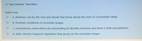 A rain shadow describes Select one: O a. shadows cast by the mist and clouds that hover above the crest of a mountain range