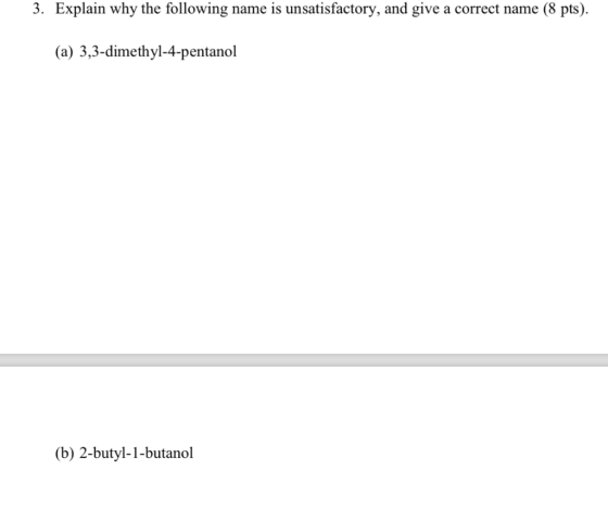 3. Explain why the following name is unsatisfactory, and give a correct name (8 pts). (a) 3,3-dimethyl-4-pentanol (b) 2-butyl