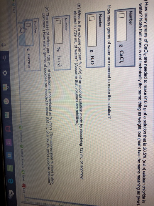 How many grams of CaCl2 are needed to make 610.3 g of a solution that is 36.5% (mm) calcium chloride in water? Note that mass is not technically the same thing as weight, but (m/m) has the same meaning as (w/w). Number g Cac How many grams of water are needed to make this solution? Number b) What is the volume percent % v/ alcohol in 739 mL of water? (Assume that volumes are additive.) of an alcohol solution made by dissolving 133 mL of isopropyl Number % (v/v) (c) The mass of solute per 100 mL of solution is abbreviated as % (mV). (The abbreviation % (wv) is also common.) How many grams of sucrose are needed to make 835 mL of a 36 0% (w/v) sucrose solution? g sucrose OPrevous Chck Answer Next 2 s