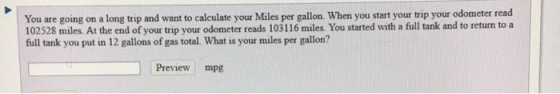 You are going on a long trip and want to calculate your Miles per gallon. When you start your trip your odometer read 102528