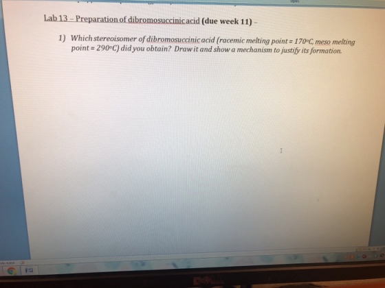Lab 13- Preparation of dibromosuccinicacid (due week 11) 1) Which stereoisomer of dibromosuccinic acid (racemic melting point 170°C, meso melting point 2900C) did you obtain? Draw it and show a mechanism to justify its formation.