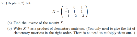 2. (15 pts; 8,7) Let (a) Find the inverse of the matrix X. (b) Write X-1 as a product of elementary matrices. (You only need to give the list of elementary matrices in the right order. There is no need to multiply them out. )