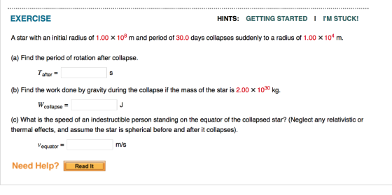 HINTS: GETTING STARTED IM STUCK! EXERCISE A star with an initial radius of 1.00 x108 m and period of 30.0 days collapses suddenly to a radius of 1.00 x 104 m. (a) Find the period of rotation after collapse. Tafter (b) Find the work done by gravity during the collapse if the mass of the star is 2.00 x 1030 kg. Wcollapse (c) What is the speed of an indestructible person standing on the equator of the collapsed star? (Neglect any relativistic or thermal effects, and assume the star is spherical before and after it collapses m/s equator Need Help?Read It